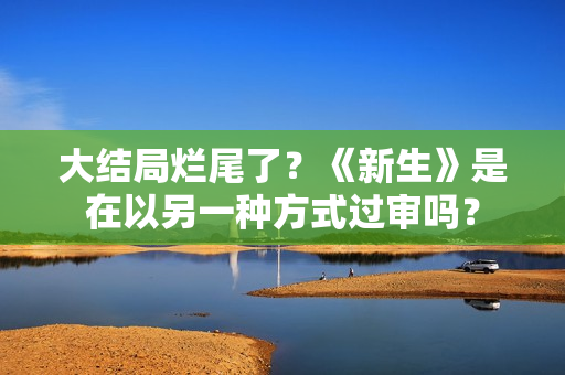 大结局烂尾了？《新生》是在以另一种方式过审吗？
