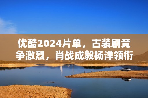 优酷2024片单，古装剧竞争激烈，肖战成毅杨洋领衔7部大流量剧