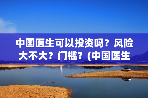 中国医生可以投资吗？风险大不大？门槛？(中国医生会在其他国家上映吗)