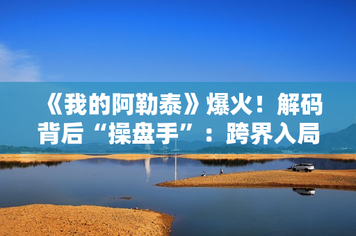 《我的阿勒泰》爆火！解码背后“操盘手”：跨界入局影视，拿下万达电影