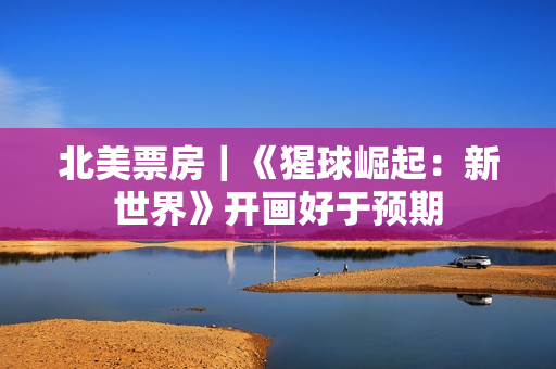 北美票房｜《猩球崛起：新世界》开画好于预期