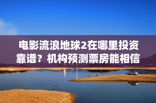 电影流浪地球2在哪里投资靠谱？机构预测票房能相信吗？(电影流浪地球2演员表)