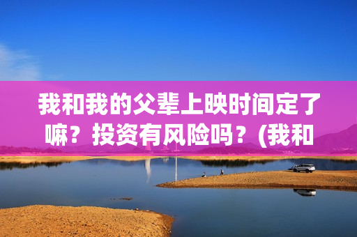我和我的父辈上映时间定了嘛？投资有风险吗？(我和我的父辈什么)