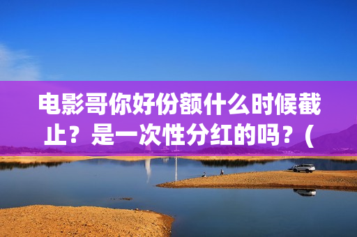 电影哥你好份额什么时候截止？是一次性分红的吗？(哥弟你好)