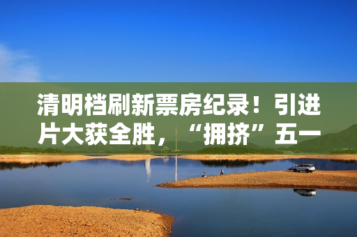 清明档刷新票房纪录！引进片大获全胜，“拥挤”五一档提前预热