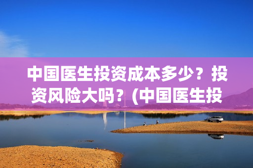 中国医生投资成本多少？投资风险大吗？(中国医生投资成本多少)