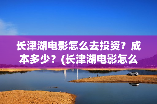 长津湖电影怎么去投资？成本多少？(长津湖电影怎么看)