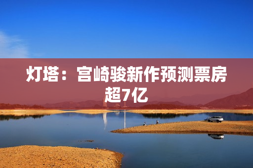 灯塔：宫崎骏新作预测票房超7亿