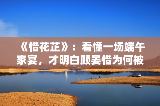 《惜花芷》：看懂一场端午家宴，才明白顾晏惜为何被伯父另眼相看