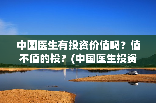 中国医生有投资价值吗？值不值的投？(中国医生投资了多少钱)