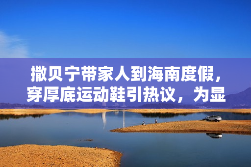 撒贝宁带家人到海南度假，穿厚底运动鞋引热议，为显个高好拼