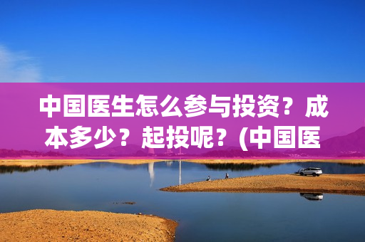 中国医生怎么参与投资？成本多少？起投呢？(中国医生怎么看病)