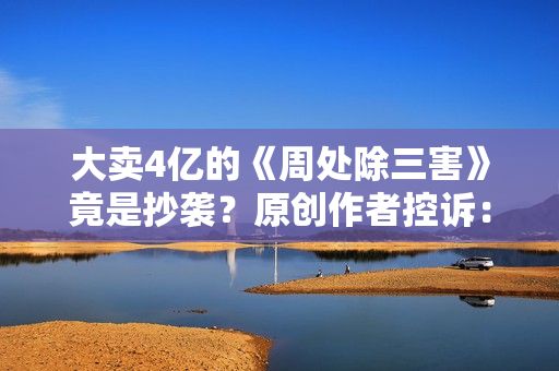 大卖4亿的《周处除三害》竟是抄袭？原创作者控诉：遭恶意打压