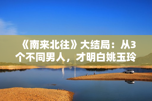 《南来北往》大结局：从3个不同男人，才明白姚玉玲为何落魄至此