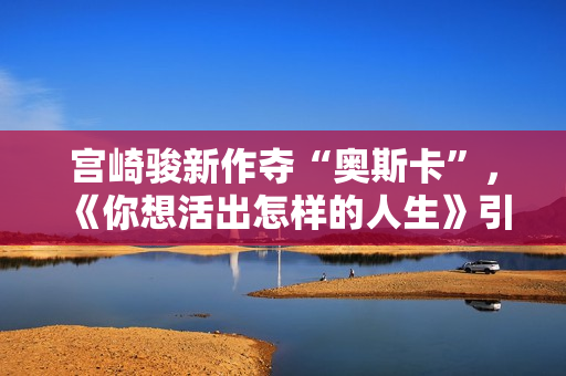宫崎骏新作夺“奥斯卡”，《你想活出怎样的人生》引进内地