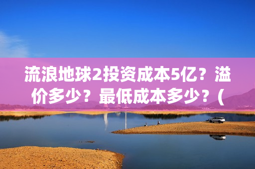 流浪地球2投资成本5亿？溢价多少？最低成本多少？(流浪地球2vcr)