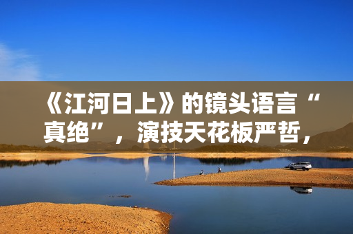 《江河日上》的镜头语言“真绝”，演技天花板严哲，“恐怖”变身