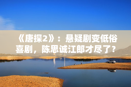 《唐探2》：悬疑剧变低俗喜剧，陈思诚江郎才尽了？