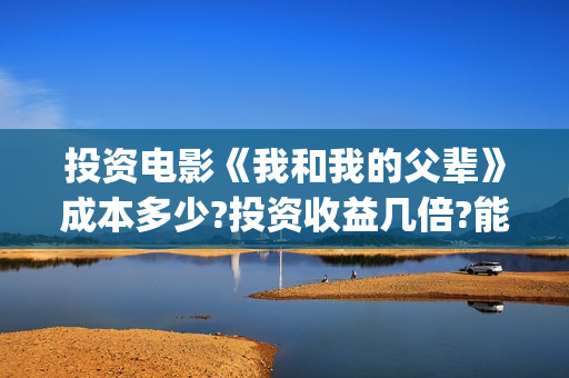 投资电影《我和我的父辈》成本多少?投资收益几倍?能投资?(电影投资合作)