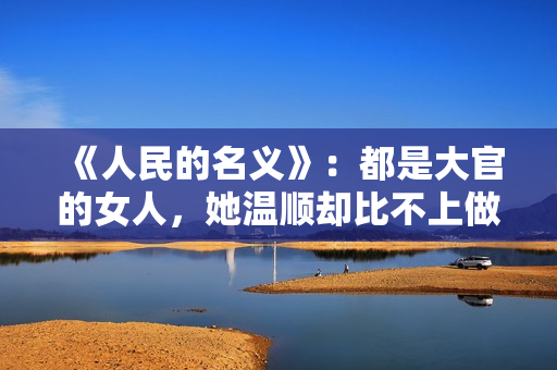 《人民的名义》：都是大官的女人，她温顺却比不上做作的欧阳菁！