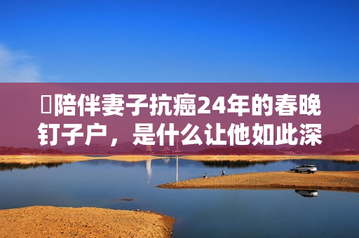 ​陪伴妻子抗癌24年的春晚钉子户，是什么让他如此深情？