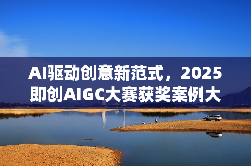 AI驱动创意新范式，2025即创AIGC大赛获奖案例大赏(ai驱动是什么意思)