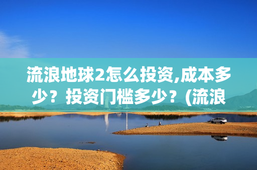 流浪地球2怎么投资,成本多少？投资门槛多少？(流浪地球2怎么有吴孟达)