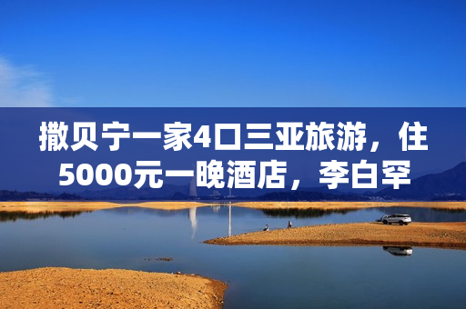 撒贝宁一家4口三亚旅游，住5000元一晚酒店，李白罕穿泳衣露美背