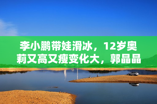 李小鹏带娃滑冰，12岁奥莉又高又瘦变化大，郭晶晶戴粉水晶现身！
