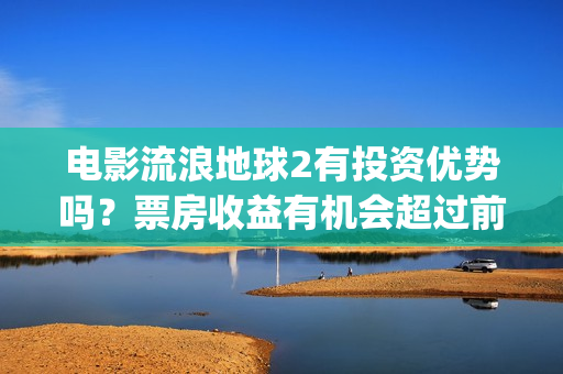 电影流浪地球2有投资优势吗？票房收益有机会超过前作吗？(电影流浪地球2影评)