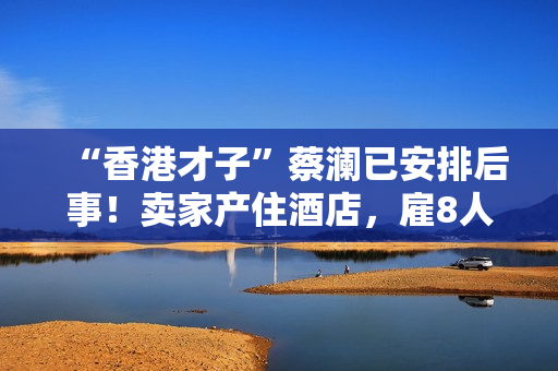 “香港才子”蔡澜已安排后事！卖家产住酒店，雇8人照顾月薪50万