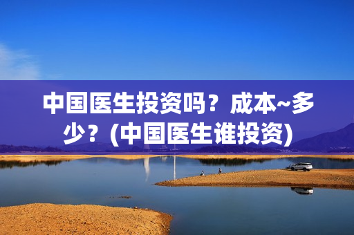 中国医生投资吗？成本~多少？(中国医生谁投资)
