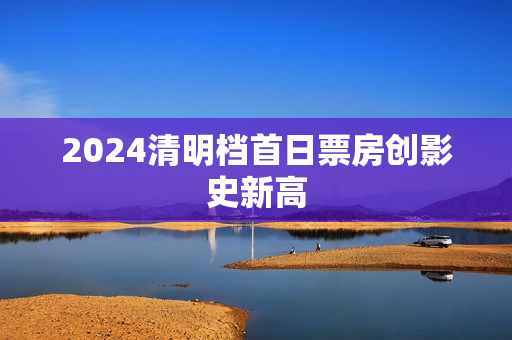 2024清明档首日票房创影史新高