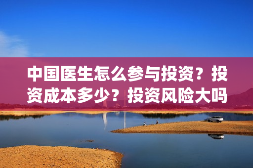 中国医生怎么参与投资？投资成本多少？投资风险大吗？(中国医生怎么看病)