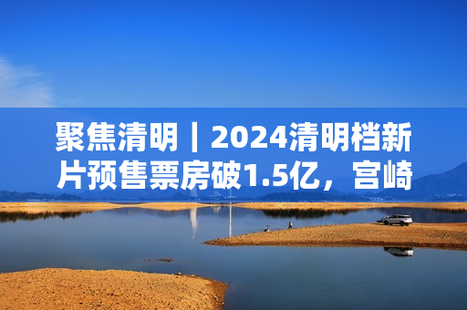 聚焦清明｜2024清明档新片预售票房破1.5亿，宫崎骏新作暂列第一