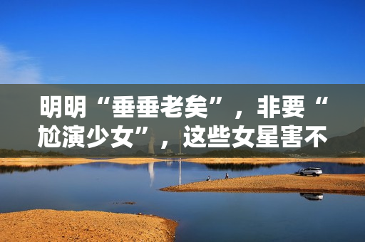 明明“垂垂老矣”，非要“尬演少女”，这些女星害不害臊？