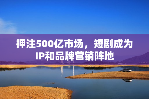 押注500亿市场，短剧成为IP和品牌营销阵地