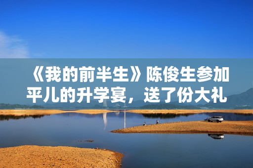 《我的前半生》陈俊生参加平儿的升学宴，送了份大礼，惹怒凌玲