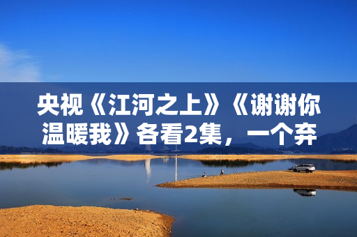 央视《江河之上》《谢谢你温暖我》各看2集，一个弃了一个看上瘾