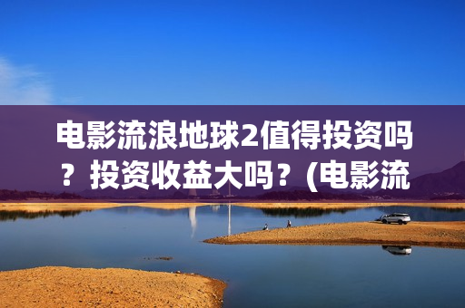 电影流浪地球2值得投资吗？投资收益大吗？(电影流浪地球简介)