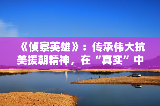 《侦察英雄》：传承伟大抗美援朝精神，在“真实”中迸发感染力