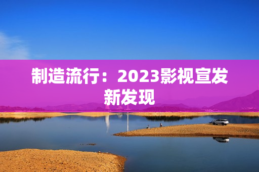 制造流行：2023影视宣发新发现
