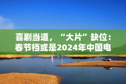 喜剧当道，“大片”缺位：春节档或是2024年中国电影缩影