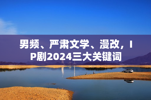 男频、严肃文学、漫改，IP剧2024三大关键词