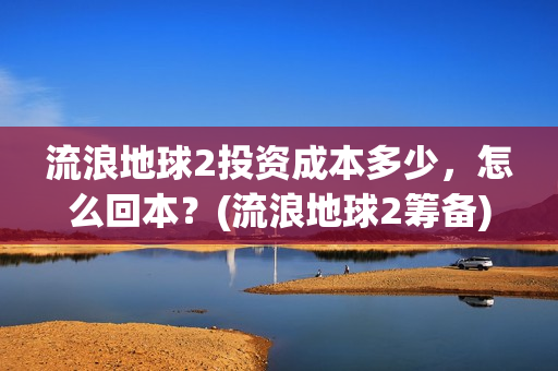 流浪地球2投资成本多少，怎么回本？(流浪地球2筹备)