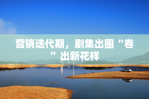 营销迭代期，剧集出圈“卷”出新花样