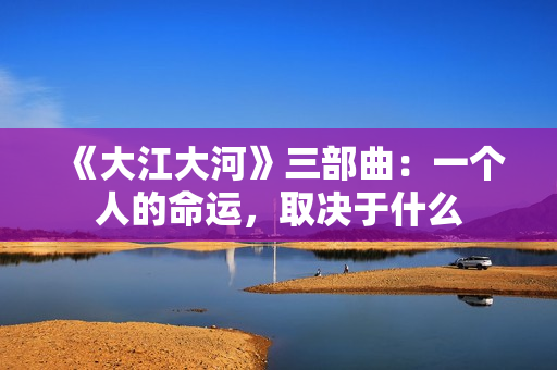 《大江大河》三部曲：一个人的命运，取决于什么