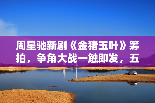 周星驰新剧《金猪玉叶》筹拍，争角大战一触即发，五位女神呼声高