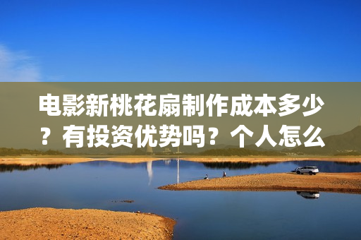 电影新桃花扇制作成本多少？有投资优势吗？个人怎么投？(新桃花扇什么时候上映,票房)