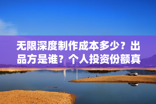 无限深度制作成本多少？出品方是谁？个人投资份额真实吗？(无限深度编剧是谁)